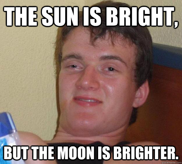 The sun is bright, but the moon is brighter.  10 Guy