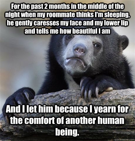 For the past 2 months in the middle of the night when my roommate thinks I'm sleeping, he gently caresses my face and my lower lip and tells me how beautiful I am And I let him because I yearn for the comfort of another human being.  Confession Bear