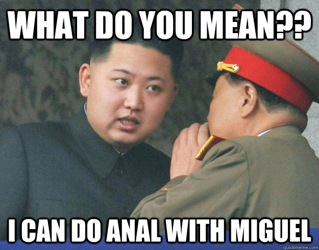 What do you mean?? I can do anal with Miguel  Hungry Kim Jong Un
