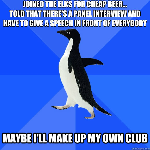 Joined the elks for cheap beer...
told that there's a panel interview and have to give a speech in front of everybody   maybe I'll make up my own club  Socially Awkward Penguin
