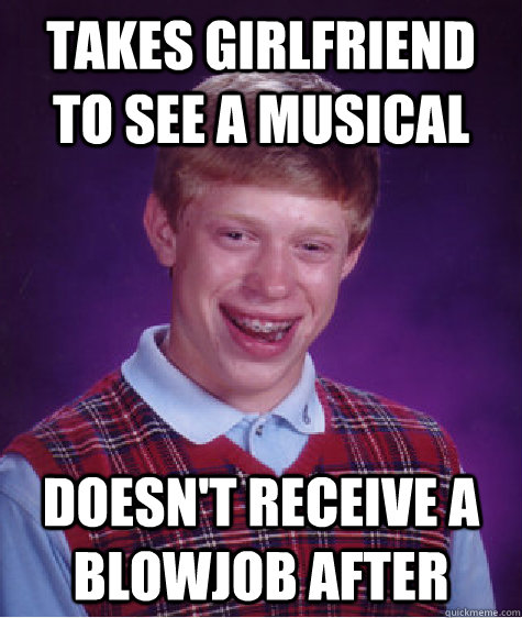 Takes girlfriend to see a musical doesn't receive a blowjob after  Badluckbrian