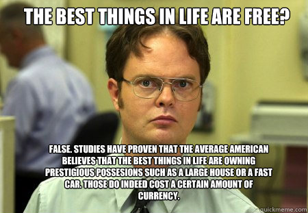 The best things in life are free? False. Studies have proven that the average american believes that the best things in life are owning prestigious possesions such as a large house or a fast car. Those do indeed cost a certain amount of currency. - The best things in life are free? False. Studies have proven that the average american believes that the best things in life are owning prestigious possesions such as a large house or a fast car. Those do indeed cost a certain amount of currency.  Schrute