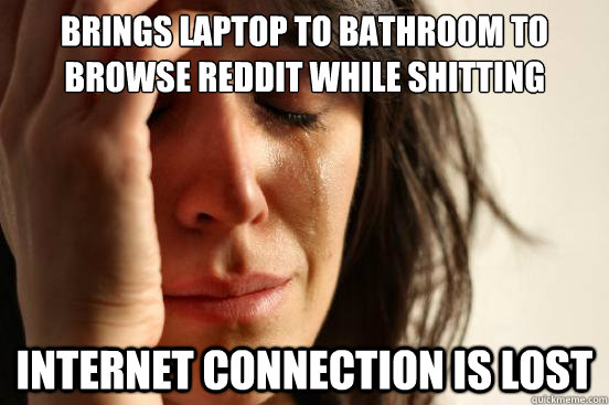 brings laptop to bathroom to browse reddit while shitting internet connection is lost  First World Problems