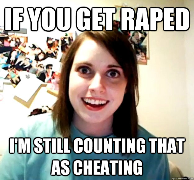 If you get raped I'm still counting that as cheating  Overly Attached Girlfriend