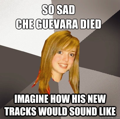 So sad 
che guevara died imagine how his new tracks would sound like  Musically Oblivious 8th Grader