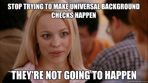 stop trying to make universal background checks happen They're not going to happen - stop trying to make universal background checks happen They're not going to happen  regina george