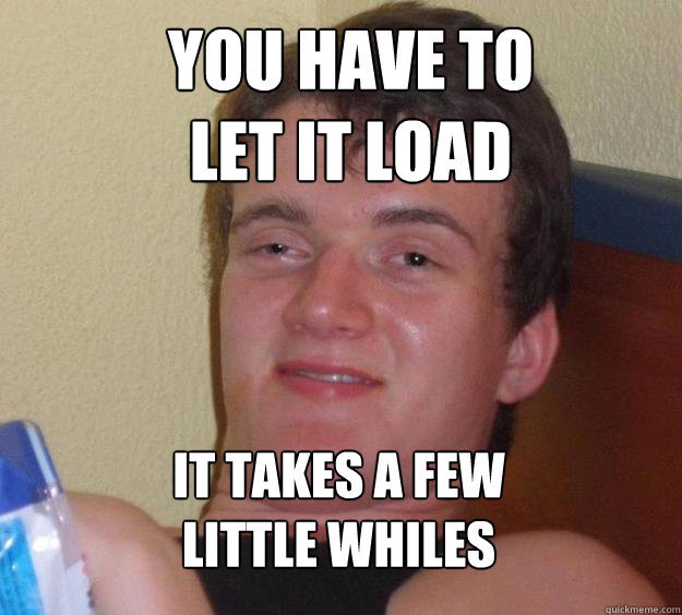 You have to 
let it load it takes a few 
little whiles  10 Guy