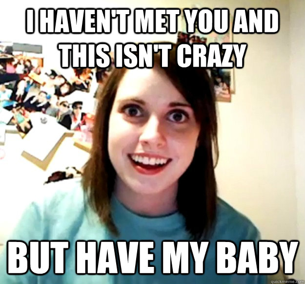 I haven't met you and this isn't crazy but have my baby  Overly Attached Girlfriend