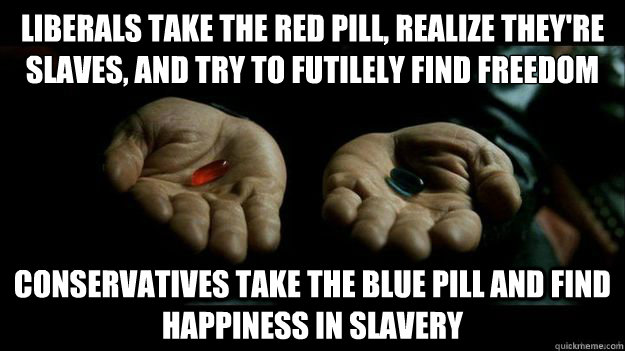 Liberals take the red pill, realize they're slaves, and try to futilely find freedom
 Conservatives take the blue pill and find happiness in slavery - Liberals take the red pill, realize they're slaves, and try to futilely find freedom
 Conservatives take the blue pill and find happiness in slavery  Red Pill or Blue Pill