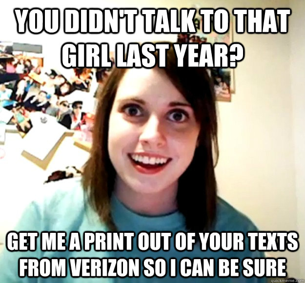 You didn't talk to that girl last year? Get me a print out of your texts from verizon so i can be sure  Overly Attached Girlfriend