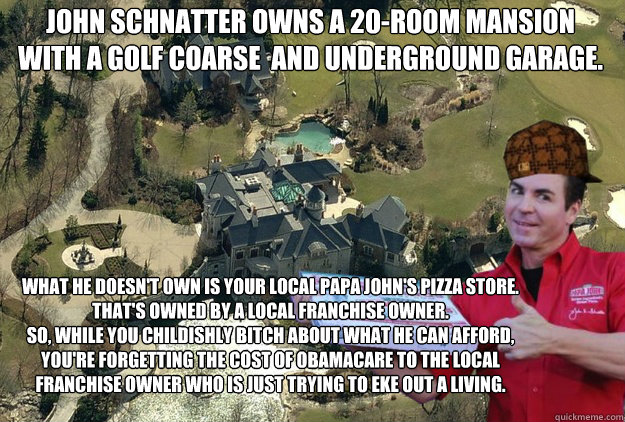 John Schnatter owns a 20-room Mansion
with a golf coarse  and underground garage. what he doesn't own is your local Papa John's Pizza store.
That's owned by a local franchise owner.
so, while you childishly bitch about what he can afford,
you're forgettin - John Schnatter owns a 20-room Mansion
with a golf coarse  and underground garage. what he doesn't own is your local Papa John's Pizza store.
That's owned by a local franchise owner.
so, while you childishly bitch about what he can afford,
you're forgettin  Papa John