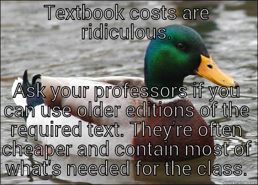TEXTBOOK COSTS ARE RIDICULOUS. ASK YOUR PROFESSORS IF YOU CAN USE OLDER EDITIONS OF THE REQUIRED TEXT. THEY'RE OFTEN CHEAPER AND CONTAIN MOST OF WHAT'S NEEDED FOR THE CLASS. Actual Advice Mallard