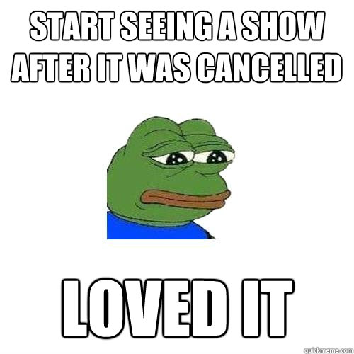 Start seeing a show after it was cancelled loved it  Sad Frog