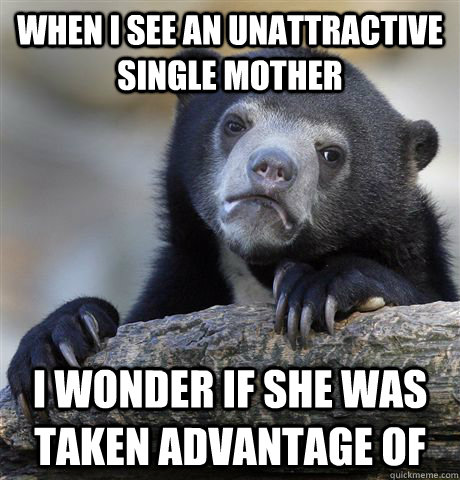 When I see an unattractive single mother I wonder if she was taken advantage of  Confession Bear