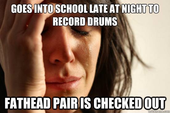 Goes into school late at night to record drums fathead pair is checked out  First World Problems