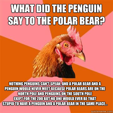 What did the penguin say to the polar bear? Nothing penguins can't speak, and a polar bear and a penguin would nEVEr mEEt because polar bears are on the North pole and PENGUINS ON THE SOUTH POLE 
exept for the zoo but no one would ever be that 
stupid to   Anti-Joke Chicken