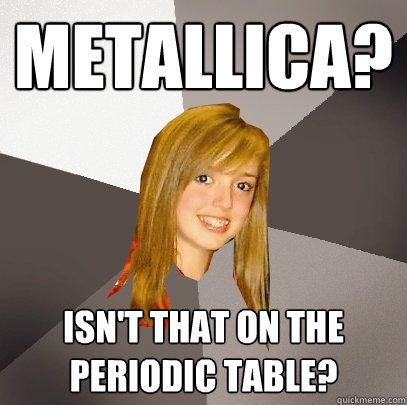 Metallica? isn't that on the periodic table?  Musically Oblivious 8th Grader