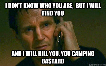 I don't know who you are,  but I will find you  And i will kill you, you camping bastard  - I don't know who you are,  but I will find you  And i will kill you, you camping bastard   Angry Liam Neeson