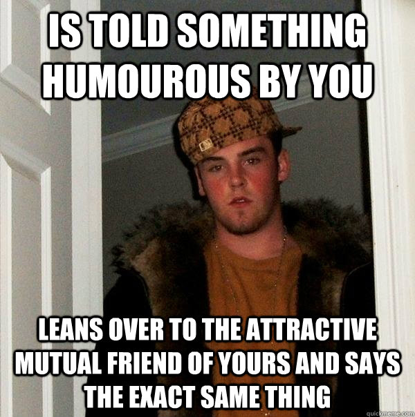 Is told something humourous by you leans over to the attractive mutual friend of yours and says the exact same thing  Scumbag Steve