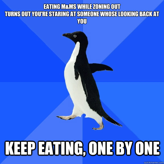 Eating M&Ms while zoning out
turns out you're staring at someone whose looking back at you keep eating, one by one  Socially Awkward Penguin