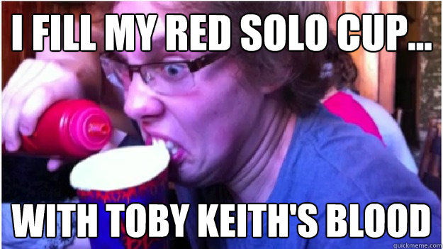i fill my red solo cup... with toby keith's blood  Red Solo Cup