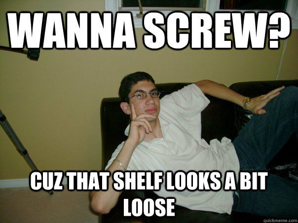 Wanna screw? cuz that shelf looks a bit loose  Sexual Innuendo Imado