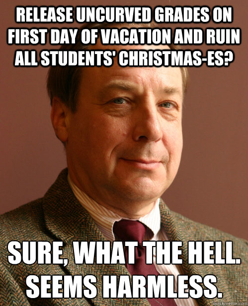 Release uncurved grades on first day of vacation and ruin all students' christmas-es? Sure, what the hell.
Seems harmless. - Release uncurved grades on first day of vacation and ruin all students' christmas-es? Sure, what the hell.
Seems harmless.  Harmless Harry