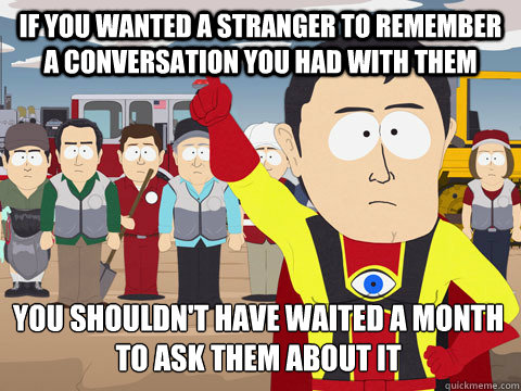 if you wanted a stranger to remember a conversation you had with them you shouldn't have waited a month to ask them about it  Captain Hindsight