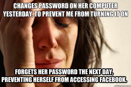 Changes password on her computer yesterday, to prevent me from turning it on so the kids can watch Dora when I cook. Forgets her password the next day, preventing herself from accessing facebook.  First World Problems