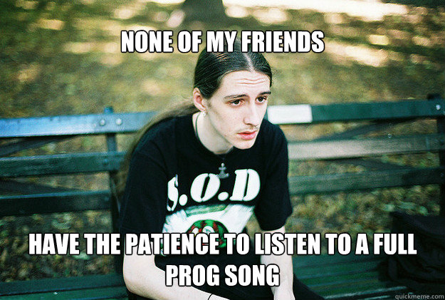 none of my friends have the patience to listen to a full prog song  