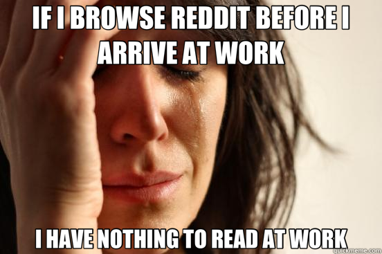 IF I BROWSE REDDIT BEFORE I ARRIVE AT WORK I HAVE NOTHING TO READ AT WORK  First World Problems