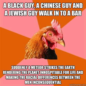 A black guy, A Chinese guy and a Jewish guy walk in to a bar Suddenly a meteor strikes the earth rendering the planet inhospitable for life and making the racial differences between the men inconsequential  Anti-Joke Chicken