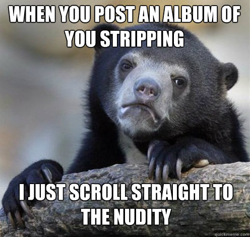 WHEN YOU POST AN ALBUM OF YOU STRIPPING I JUST SCROLL STRAIGHT TO THE NUDITY - WHEN YOU POST AN ALBUM OF YOU STRIPPING I JUST SCROLL STRAIGHT TO THE NUDITY  Confession Bear Eating