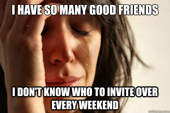 I have so many good friends I don't know who to invite over every weekend  First World Problems
