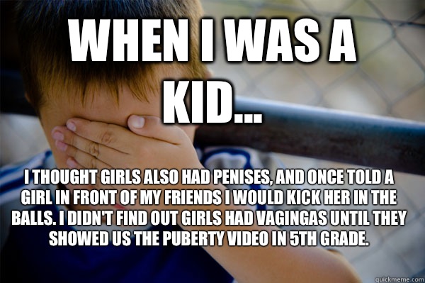 WHEN I WAS A KID... I thought girls also had penises, and once told a girl in front of my friends I would kick her in the balls. I didn't find out girls had vagingas until they showed us the puberty video in 5th grade.  Confession kid