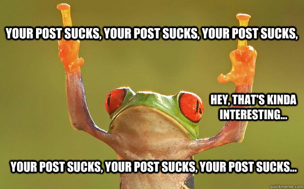 Your post sucks, Your post sucks, Your post sucks,  hey, that's kinda interesting... Your post sucks, Your post sucks, Your post sucks... - Your post sucks, Your post sucks, Your post sucks,  hey, that's kinda interesting... Your post sucks, Your post sucks, Your post sucks...  Fuck You Frog