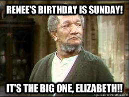 Renee's Birthday is Sunday! It's the big one, Elizabeth!!  FRED SANFORD