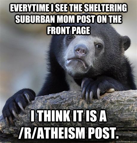 Everytime I see the Sheltering Suburban Mom post on the front page I think it is a /r/atheism post.  Confession Bear