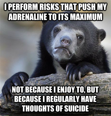 I perform risks that push my adrenaline to its maximum Not because I enjoy to, but because I regularly have thoughts of suicide  Confession Bear