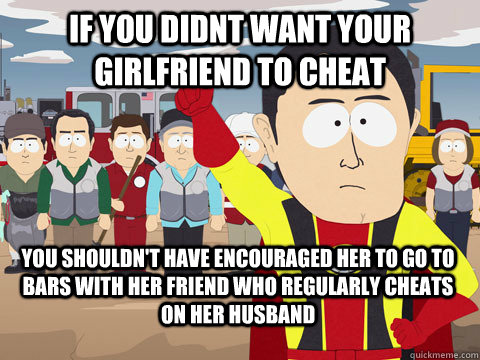 If you didnt want your girlfriend to cheat you shouldn't have encouraged her to go to bars with her friend who regularly cheats on her husband  Captain Hindsight