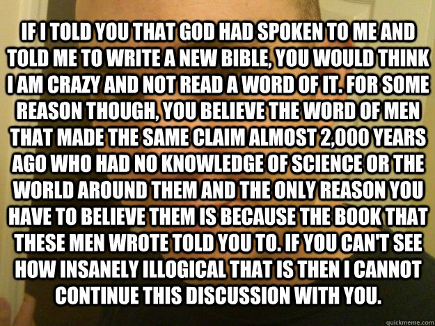 if i told you that god had spoken to me and told me to write a new bible, you would think i am crazy and not read a word of it. For some reason though, you believe the word of men that made the same claim almost 2,000 years ago who had no knowledge of sci  An atheist argument