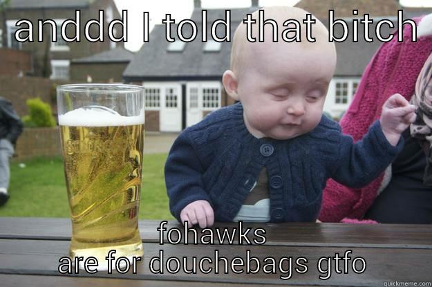  ANDDD I TOLD THAT BITCH  FOHAWKS ARE FOR DOUCHEBAGS GTFO drunk baby
