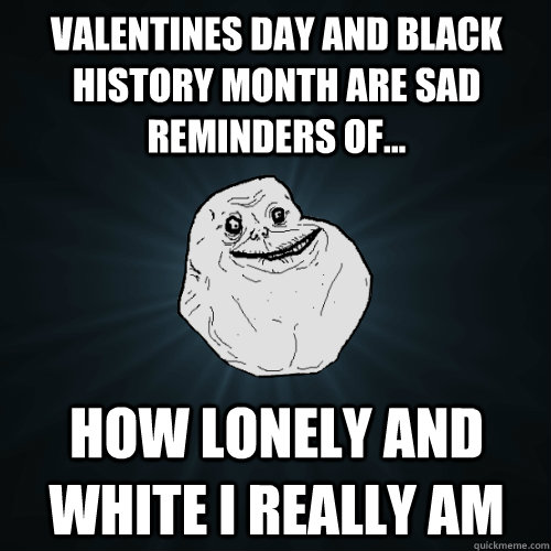 Valentines day and Black history month are sad reminders of... how lonely and white I really am - Valentines day and Black history month are sad reminders of... how lonely and white I really am  Forever Alone
