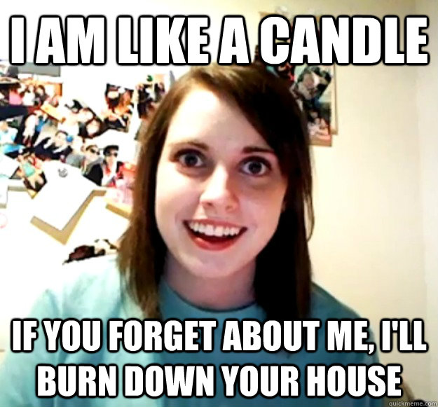 I am like a candle If you forget about me, I'll burn down your house  Overly Attached Girlfriend