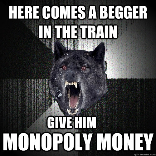 here comes a begger in the train monopoly money give him  Insanity Wolf