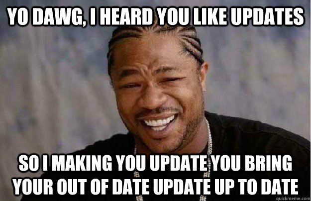 Yo dawg, I heard you like updates So I making you update you bring your out of date update up to date  Xibit Yo Dawg