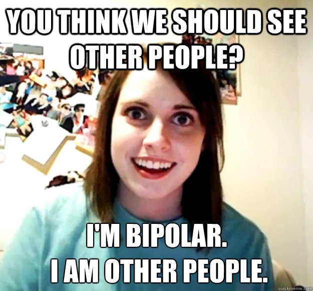 You think we should see other people? I'm bipolar.
 I AM other people. - You think we should see other people? I'm bipolar.
 I AM other people.  Overly Attached Girlfriend