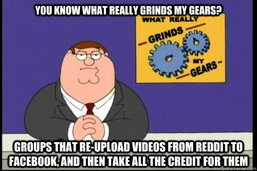 You know what really grinds my gears? groups that re-upload videos from reddit to facebook, and then take all the credit for them - You know what really grinds my gears? groups that re-upload videos from reddit to facebook, and then take all the credit for them  Grind my gears food stamps