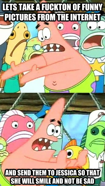 Lets take a fuckton of funny pictures from the internet and send them to jessica so that she will smile and not be sad  Push it somewhere else Patrick