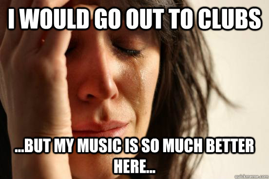 I would go out to clubs ...But my music is so much better here...  First World Problems